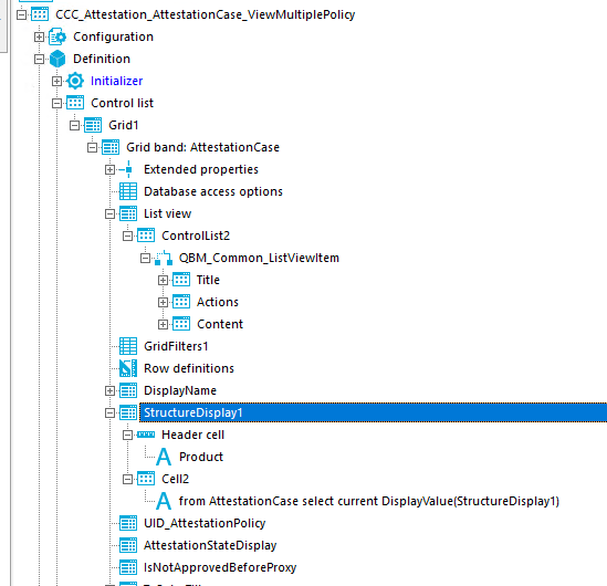 CCC_Attestation_AttestationCase_ViewMuItipIePoIicy Configuration Definition Initializer Control list Gridl Grid band: AttestationCase Extended properties Database access options List view ControlList2 Title Actions Content GridFiItersI Row definitions DisplayName StructureOispIa}I [E]uu Header cell A Product Ce112 A from AttestationCase select current DisplayVaIue(StructureDispIayI) UID_AttestationPoIicy AttestationStateDispIay IsNotApproved8eforeProxy 